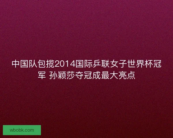 中国队包揽2014国际乒联女子世界杯冠军 孙颖莎夺冠成最大亮点