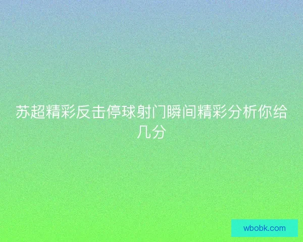 苏超精彩反击停球射门瞬间精彩分析你给几分