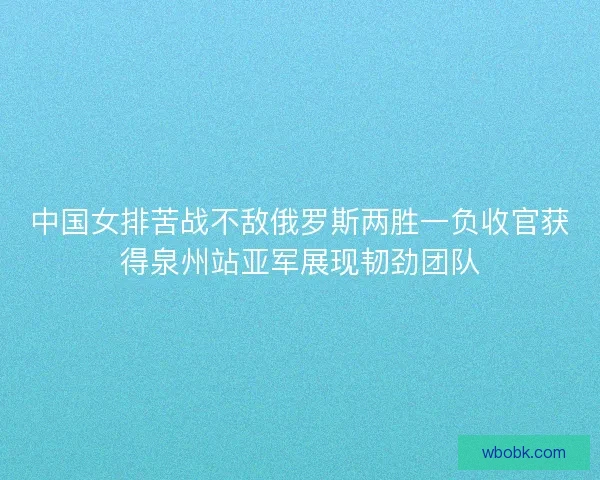 中国女排苦战不敌俄罗斯两胜一负收官获得泉州站亚军展现韧劲团队