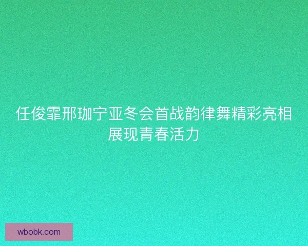 任俊霏邢珈宁亚冬会首战韵律舞精彩亮相展现青春活力
