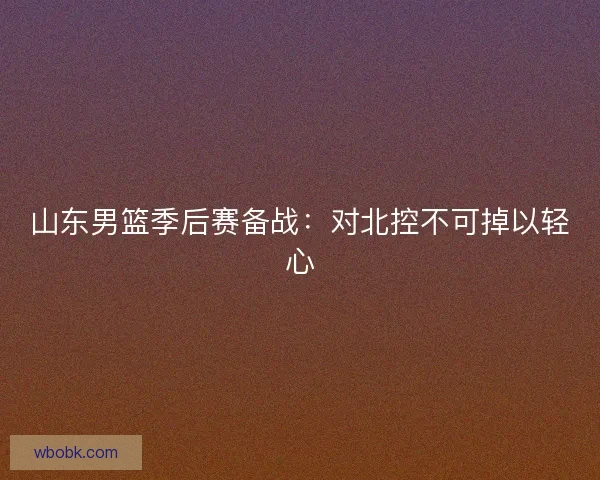 山东男篮季后赛备战：对北控不可掉以轻心