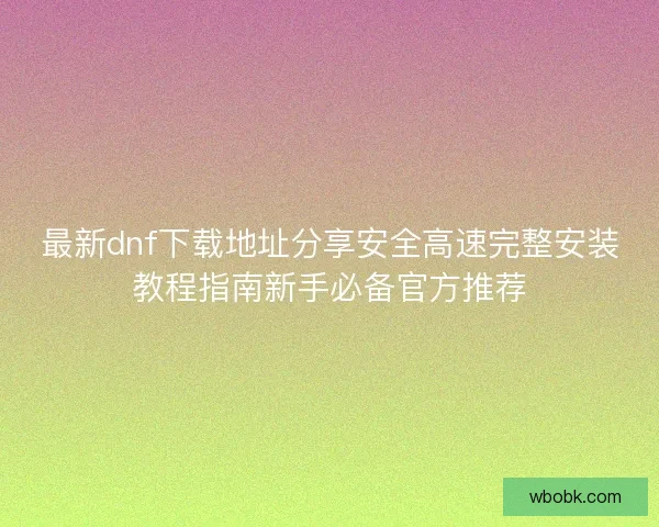 最新dnf下载地址分享安全高速完整安装教程指南新手必备官方推荐